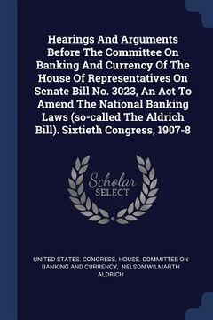 portada Hearings And Arguments Before The Committee On Banking And Currency Of The House Of Representatives On Senate Bill No. 3023, An Act To Amend The Natio (in English)