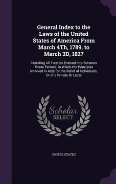 portada General Index to the Laws of the United States of America From March 4Th, 1789, to March 3D, 1827: Including All Treaties Entered Into Between Those P (en Inglés)