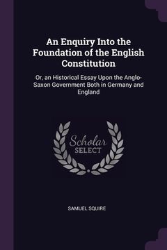 portada An Enquiry Into the Foundation of the English Constitution: Or, an Historical Essay Upon the Anglo-Saxon Government Both in Germany and England (en Inglés)