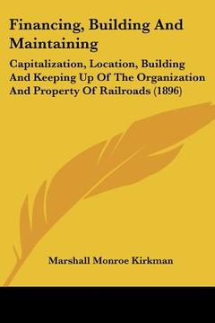 portada financing, building and maintaining: capitalization, location, building and keeping up of the organization and property of railroads (1896) (in English)