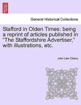 portada stafford in olden times: being a reprint of articles published in "the staffordshire advertiser," with illustrations, etc. (en Inglés)