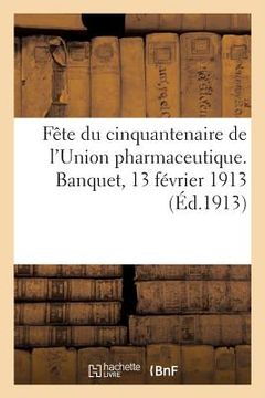 portada Fête Du Cinquantenaire de l'Union Pharmaceutique: Et de la Fondation de la Société d'Histoire de la Pharmacie. Banquet Du 13 Février 1913 (en Francés)