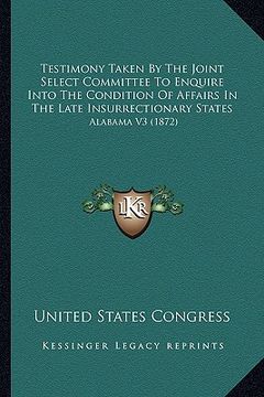 portada testimony taken by the joint select committee to enquire into the condition of affairs in the late insurrectionary states: alabama v3 (1872) (en Inglés)