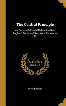 portada The Central Principle: An Oration Delivered Before the New England Society of New York, December 22 (en Inglés)