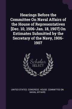 portada Hearings Before the Committee On Naval Affairs of the House of Representatives [Dec. 10, 1906-Jan. 18, 1907] On Estimates Submitted by the Secretary o (en Inglés)