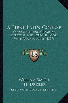portada a first latin course: comprehending grammar, delectus, and exercise book, with vocabularies (1877) (en Inglés)