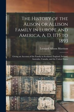 portada The History of the Alison or Allison Family in Europe and America, A. D. 1135 to 1893 [microform]: Giving an Account of the Family in Scotland, Englan (en Inglés)