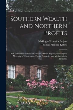 portada Southern Wealth and Northern Profits: As Exhibited in Statistical Facts and Official Figures: Showing the Necessity of Union to the Future Prosperity (en Inglés)