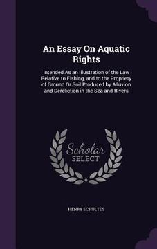 portada An Essay On Aquatic Rights: Intended As an Illustration of the Law Relative to Fishing, and to the Propriety of Ground Or Soil Produced by Alluvio