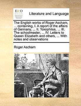 portada the english works of roger ascham, ... containing, i. a report of the affairs of germany, ... ii. toxophilus, ... iii. the schoolmaster, ... iv. lette (en Inglés)