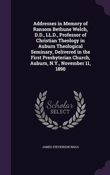 portada Addresses in Memory of Ransom Bethune Welch, D.D., LL.D., Professor of Christian Theology in Auburn Theological Seminary, Delivered in the First Presb (en Inglés)