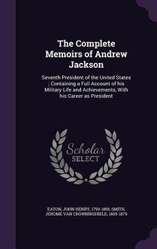 portada The Complete Memoirs of Andrew Jackson: Seventh President of the United States; Containing a Full Account of his Military Life and Achievements, With
