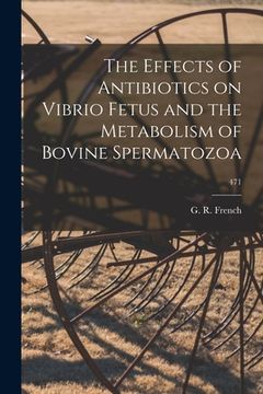 portada The Effects of Antibiotics on Vibrio Fetus and the Metabolism of Bovine Spermatozoa; 471 (en Inglés)