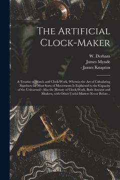 portada The Artificial Clock-maker: a Treatise of Watch and Clock-work, Wherein the Art of Calculating Numbers for Most Sorts of Movements is Explained to (en Inglés)