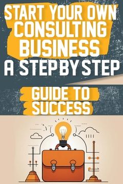 Start Your Own Consulting Business A Step-by-Step Guide to Success (en Inglés)
