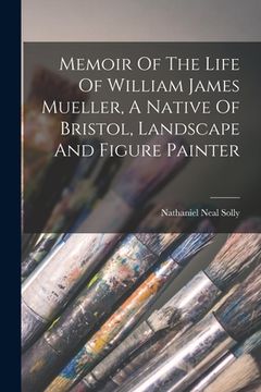 Memoir of the Life of William James Mueller, a Native of Bristol, Landscape and Figure Painter de Nathaniel Neal Solly(Legare Street pr) (en Inglés)