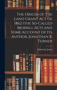 portada The Origin of the Land Grant act of 1862 (the So-called Morrill act) and Some Account of its Author, Jonathan B. Turner (en Inglés)