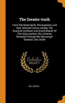 portada The Greater-Truth: From the Great Spirit, the Supreme Lord God, Jehovah--Ahura--Mazda, the Supreme Architect and Grand Master of This Solar-System,. Through his Messenger Salaman, Sal. Sickle 
