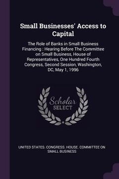 portada Small Businesses' Access to Capital: The Role of Banks in Small Business Financing: Hearing Before The Committee on Small Business, House of Represent (en Inglés)