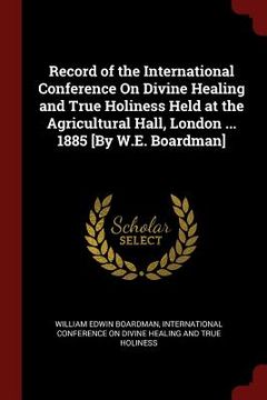 portada Record of the International Conference On Divine Healing and True Holiness Held at the Agricultural Hall, London ... 1885 [By W.E. Boardman]
