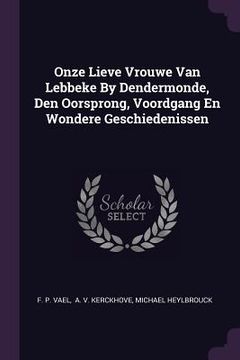 portada Onze Lieve Vrouwe Van Lebbeke By Dendermonde, Den Oorsprong, Voordgang En Wondere Geschiedenissen (en Inglés)