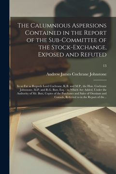 portada The Calumnious Aspersions Contained in the Report of the Sub-committee of the Stock-Exchange, Exposed and Refuted: in so Far as Regards Lord Cochrane,