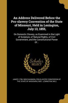 portada An Address Delivered Before the Pro-slavery Convention of the State of Missouri, Held in Lexington, July 13, 1855,: On Domestic Slavery, as Examined i