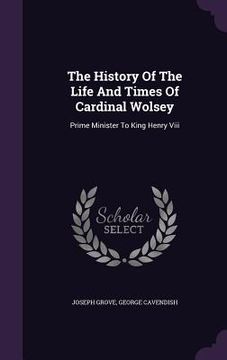 portada The History Of The Life And Times Of Cardinal Wolsey: Prime Minister To King Henry Viii