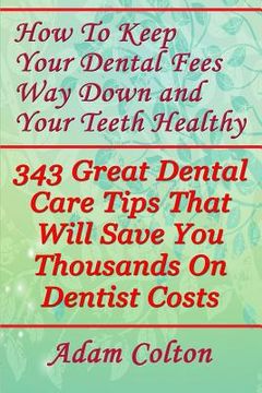 portada How To Keep Your Dental Fees Way Down And Your Teeth Healthy: 343 Great Dental Care Tips That Will Save You Thousands On Dentist Costs (en Inglés)