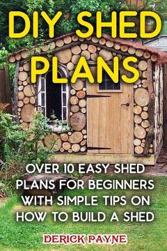 portada DIY Shed Plans: Over 10 Easy Shed Plans For Beginners With Simple Tips on How to Build a Shed (en Inglés)
