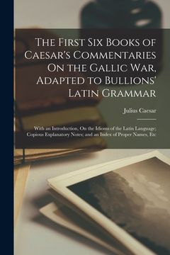 portada The First Six Books of Caesar's Commentaries On the Gallic War, Adapted to Bullions' Latin Grammar: With an Introduction, On the Idioms of the Latin L (en Inglés)