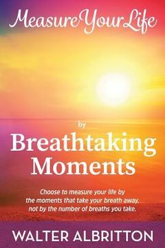 portada Measure Your Life by Breathtaking Moments: Choose to measure your life by the moments that take your breath away, not by the number of breaths you tak (en Inglés)