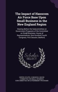 portada The Impact of Hanscom Air Force Base Upon Small Business in the New England Region: Hearing Before the Subcommittee on Government Programs of the Comm (en Inglés)