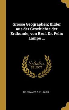 portada Grosse Geographen; Bilder aus der Geschichte der Erdkunde, von Brof. Dr. Felix Lampe ... (en Alemán)