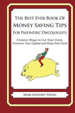 portada The Best Ever Book of Money Saving Tips for Paediatric Oncologists: Creative Ways to Cut Your Costs, Conserve Your Capital And Keep Your Cash
