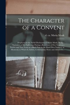 portada The Character of a Convent [microform]: Displayed in the Awful Disclosures of Maria Monk, Being a Narrative of Her Sufferings During a Residence of Fi (en Inglés)