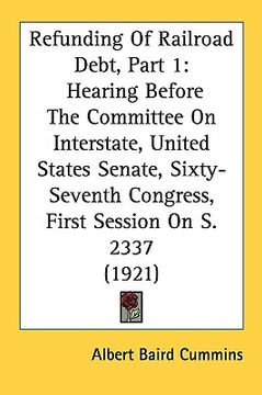 portada refunding of railroad debt, part 1: hearing before the committee on interstate, united states senate, sixty-seventh congress, first session on s. 2337 (en Inglés)