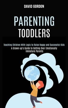 portada Parenting Toddlers: Teaching Children With Logic to Raise Happy and Successful Kids (A Grown-up's Guide to Getting Over Emotionally Immatu (en Inglés)