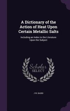 portada A Dictionary of the Action of Heat Upon Certain Metallic Salts: Including an Index to the Literature Upon the Subject