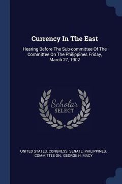 portada Currency In The East: Hearing Before The Sub-committee Of The Committee On The Philippines Friday, March 27, 1902 (en Inglés)