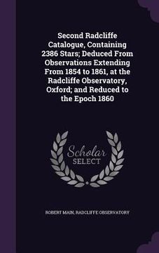 portada Second Radcliffe Catalogue, Containing 2386 Stars; Deduced From Observations Extending From 1854 to 1861, at the Radcliffe Observatory, Oxford; and Re (en Inglés)