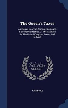 portada The Queen's Taxes: An Inquiry Into The Amount, Incidence, & Economic Results, Of The Taxation Of The United Kingdom, Direct And Indirect (en Inglés)