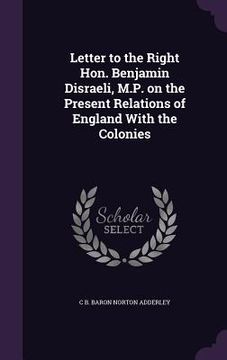 portada Letter to the Right Hon. Benjamin Disraeli, M.P. on the Present Relations of England With the Colonies (en Inglés)