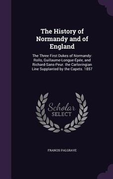 portada The History of Normandy and of England: The Three First Dukes of Normandy: Rollo, Guillaume-Longue-Épée, and Richard-Sans-Peur. the Carlovingian Line