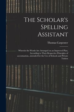 portada The Scholar's Spelling Assistant; Wherein the Words Are Arranged on an Improved Plan, According to Their Respective Principles of Accentuation...inten
