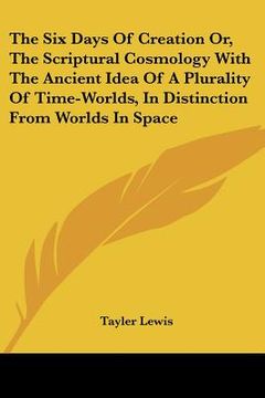 portada the six days of creation or, the scriptural cosmology with the ancient idea of a plurality of time-worlds, in distinction from worlds in space (en Inglés)