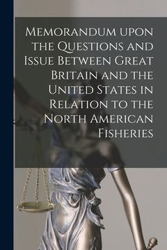 portada Memorandum Upon the Questions and Issue Between Great Britain and the United States in Relation to the North American Fisheries [microform] (en Inglés)
