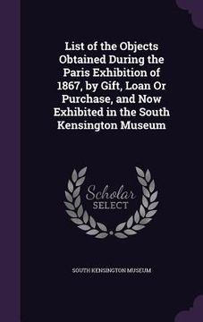 portada List of the Objects Obtained During the Paris Exhibition of 1867, by Gift, Loan Or Purchase, and Now Exhibited in the South Kensington Museum (en Inglés)