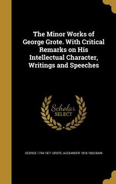 portada The Minor Works of George Grote. With Critical Remarks on His Intellectual Character, Writings and Speeches (in English)