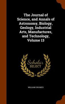 portada The Journal of Science, and Annals of Astronomy, Biology, Geology, Industrial Arts, Manufactures, and Technology, Volume 13